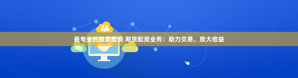最专业的股票配资 期货配资业务：助力交易，放大收益