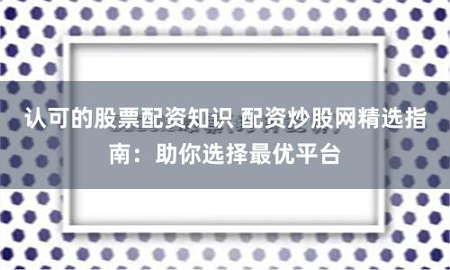 认可的股票配资知识 配资炒股网精选指南：助你选择最优平台