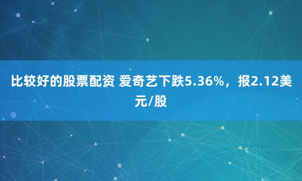 比较好的股票配资 爱奇艺下跌5.36%，报2.12美元/股