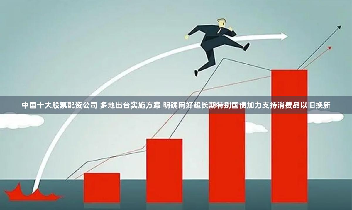 中国十大股票配资公司 多地出台实施方案 明确用好超长期特别国债加力支持消费品以旧换新