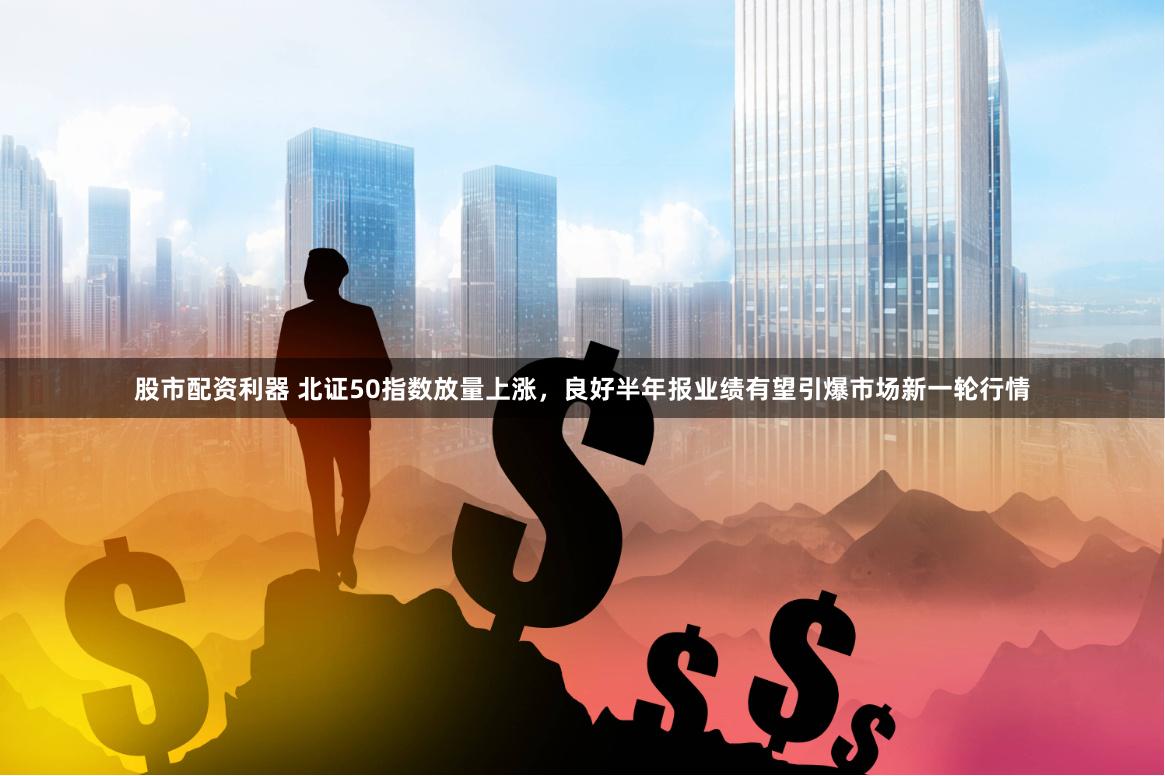 股市配资利器 北证50指数放量上涨，良好半年报业绩有望引爆市场新一轮行情