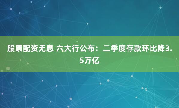 股票配资无息 六大行公布：二季度存款环比降3.5万亿