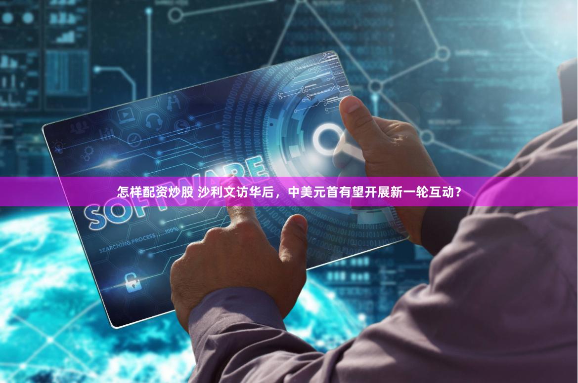 怎样配资炒股 沙利文访华后，中美元首有望开展新一轮互动？