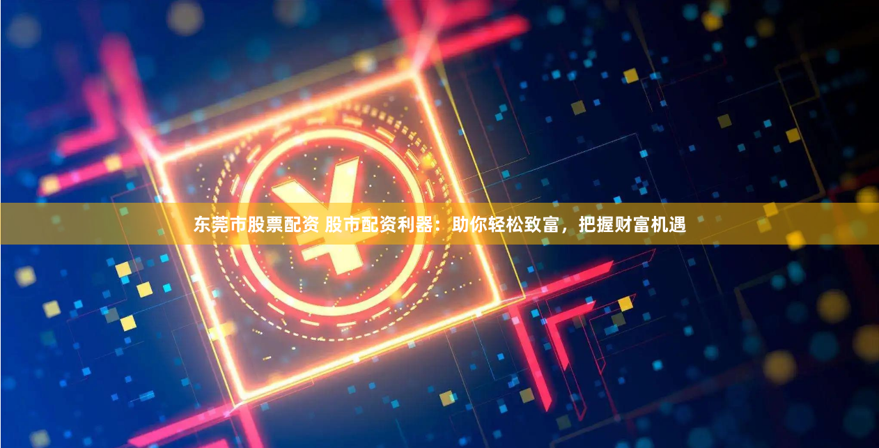 东莞市股票配资 股市配资利器：助你轻松致富，把握财富机遇