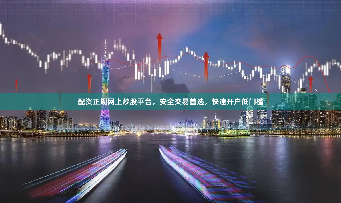 配资正规网上炒股平台，安全交易首选，快速开户低门槛